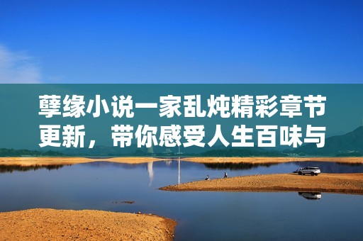 孽缘小说一家乱炖精彩章节更新，带你感受人生百味与情感纠葛
