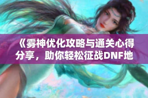 《雾神优化攻略与通关心得分享，助你轻松征战DNF地下城》
