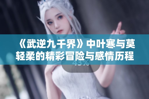 《武逆九千界》中叶寒与莫轻柔的精彩冒险与感情历程最新章节更新解析