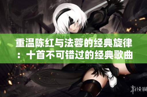 重温陈红与法蓉的经典旋律：十首不可错过的经典歌曲