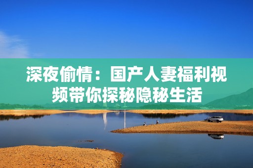 深夜偷情：国产人妻福利视频带你探秘隐秘生活