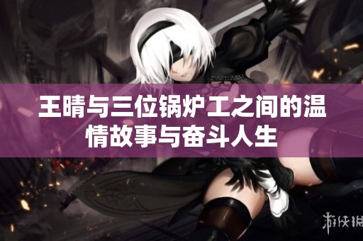 王晴与三位锅炉工之间的温情故事与奋斗人生