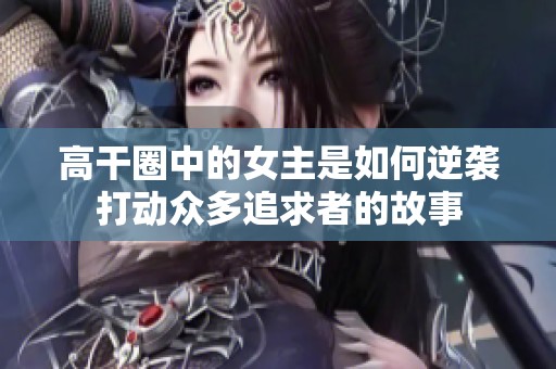 高干圈中的女主是如何逆袭打动众多追求者的故事