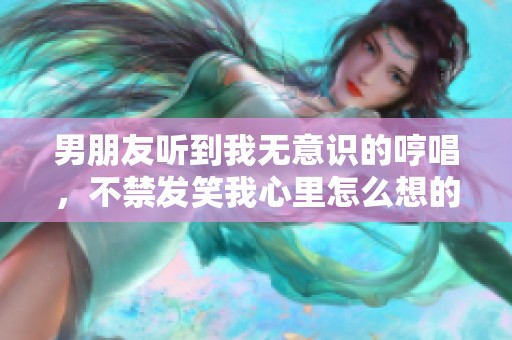男朋友听到我无意识的哼唱，不禁发笑我心里怎么想的