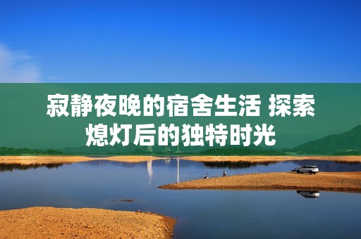寂静夜晚的宿舍生活 探索熄灯后的独特时光