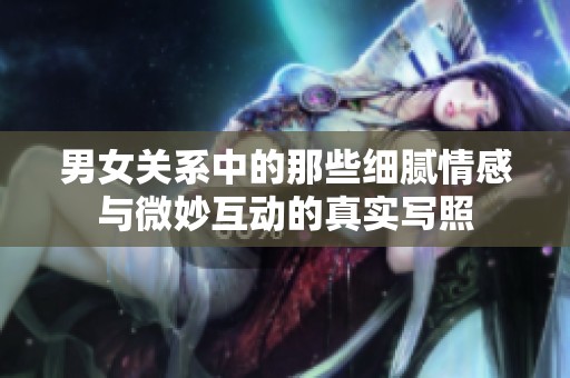 男女关系中的那些细腻情感与微妙互动的真实写照