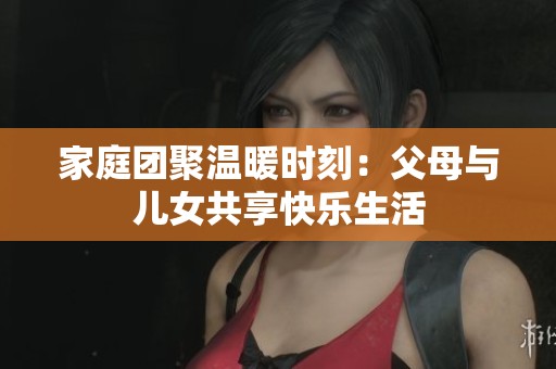 家庭团聚温暖时刻：父母与儿女共享快乐生活