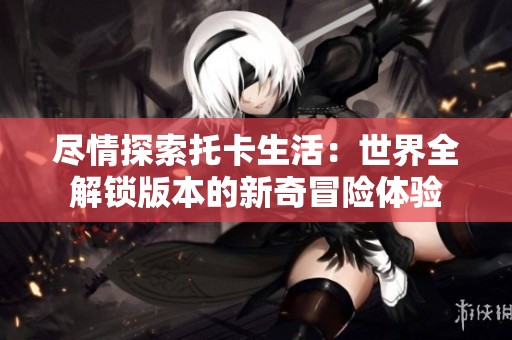 尽情探索托卡生活：世界全解锁版本的新奇冒险体验
