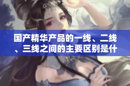 国产精华产品的一线、二线、三线之间的主要区别是什么