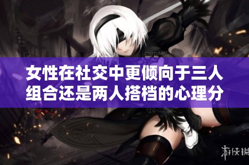 女性在社交中更倾向于三人组合还是两人搭档的心理分析