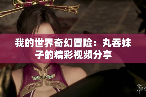 我的世界奇幻冒险：丸吞妹子的精彩视频分享