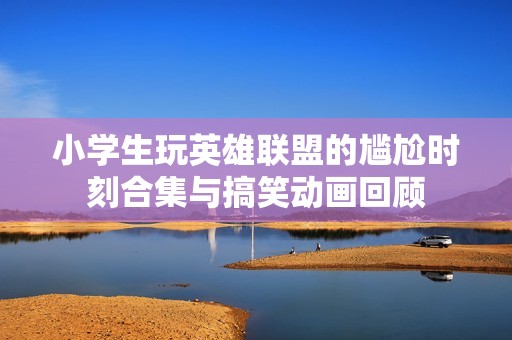 小学生玩英雄联盟的尴尬时刻合集与搞笑动画回顾