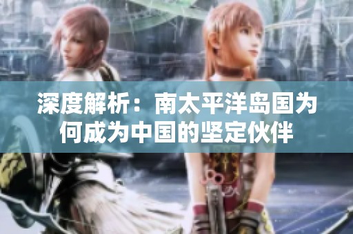 深度解析：南太平洋岛国为何成为中国的坚定伙伴