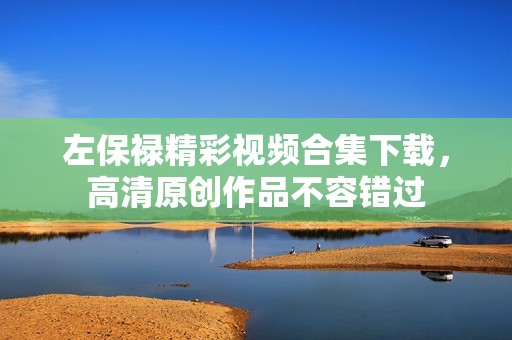 左保禄精彩视频合集下载，高清原创作品不容错过