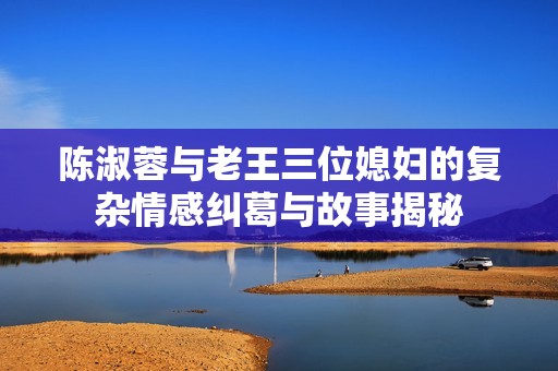 陈淑蓉与老王三位媳妇的复杂情感纠葛与故事揭秘