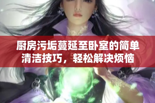厨房污垢蔓延至卧室的简单清洁技巧，轻松解决烦恼