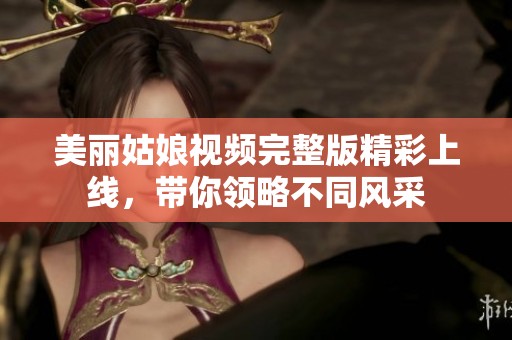 美丽姑娘视频完整版精彩上线，带你领略不同风采
