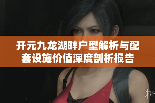 开元九龙湖畔户型解析与配套设施价值深度剖析报告
