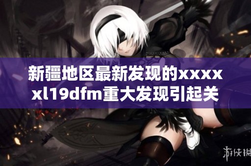 新疆地区最新发现的xxxxxl19dfm重大发现引起关注