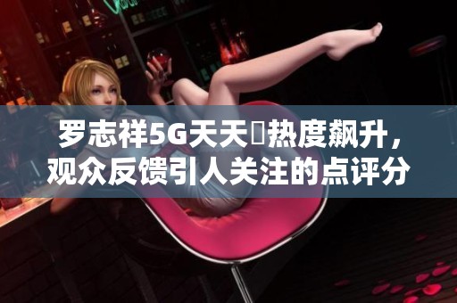 罗志祥5G天天奭热度飙升，观众反馈引人关注的点评分析