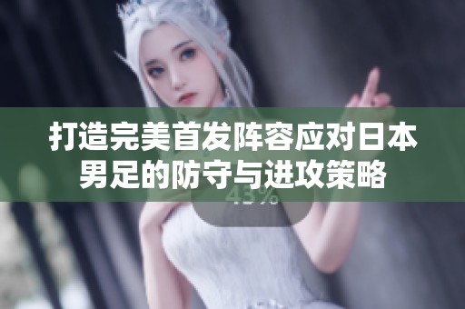 打造完美首发阵容应对日本男足的防守与进攻策略