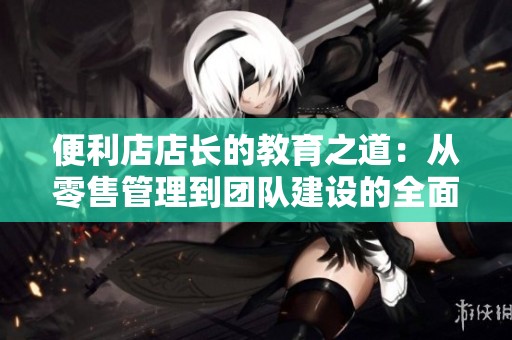 便利店店长的教育之道：从零售管理到团队建设的全面探索