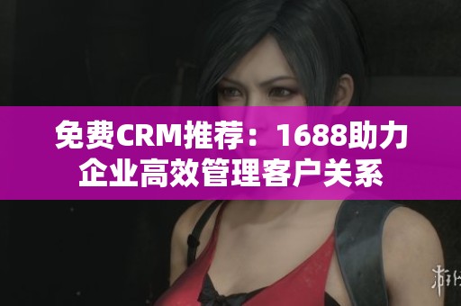 免费CRM推荐：1688助力企业高效管理客户关系