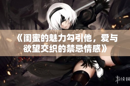 《闺蜜的魅力勾引他，爱与欲望交织的禁忌情感》