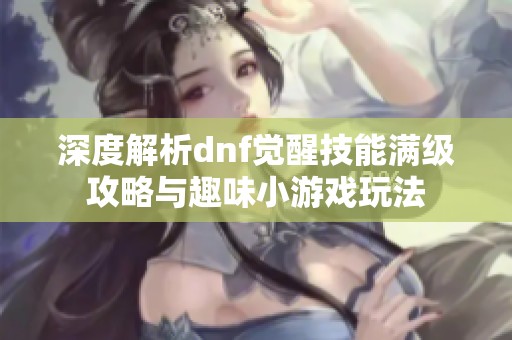 深度解析dnf觉醒技能满级攻略与趣味小游戏玩法