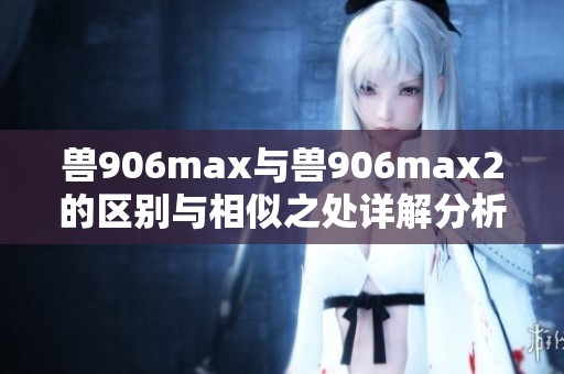兽906max与兽906max2的区别与相似之处详解分析
