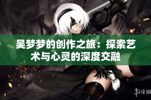 吴梦梦的创作之旅：探索艺术与心灵的深度交融