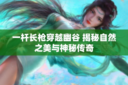 一杆长枪穿越幽谷 揭秘自然之美与神秘传奇