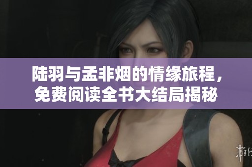 陆羽与孟非烟的情缘旅程，免费阅读全书大结局揭秘