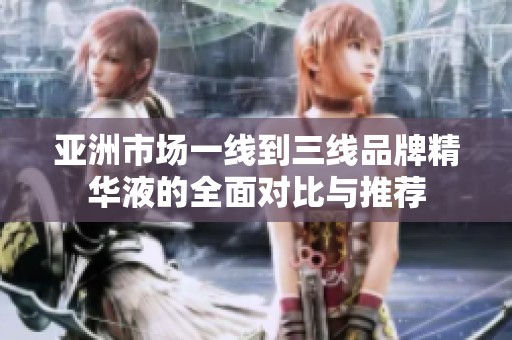 亚洲市场一线到三线品牌精华液的全面对比与推荐