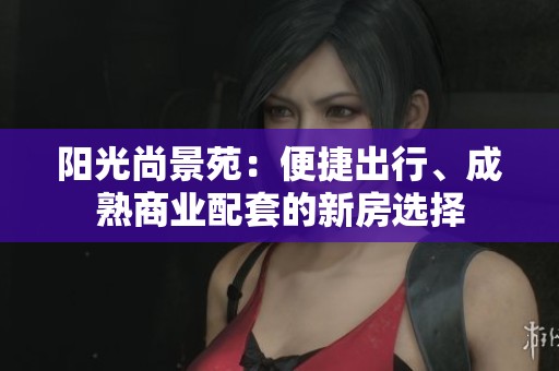阳光尚景苑：便捷出行、成熟商业配套的新房选择