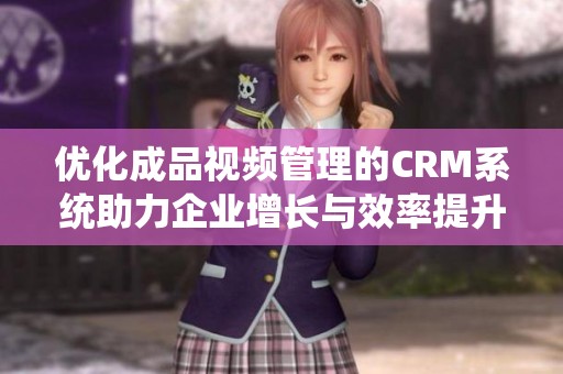 优化成品视频管理的CRM系统助力企业增长与效率提升