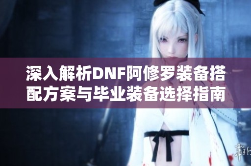 深入解析DNF阿修罗装备搭配方案与毕业装备选择指南