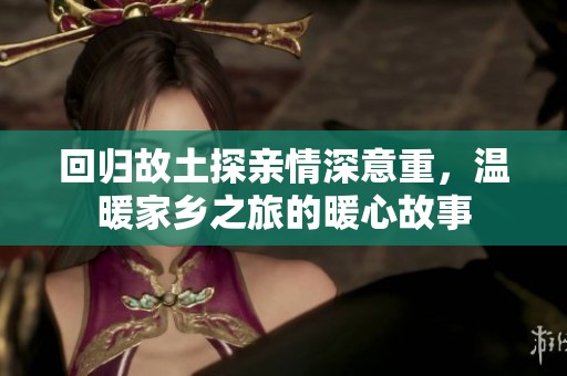 回归故土探亲情深意重，温暖家乡之旅的暖心故事