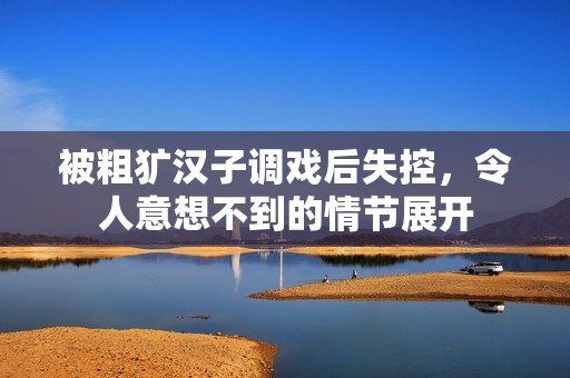 被粗犷汉子调戏后失控，令人意想不到的情节展开
