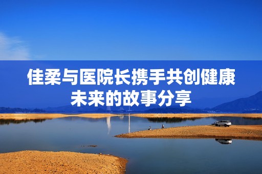 佳柔与医院长携手共创健康未来的故事分享
