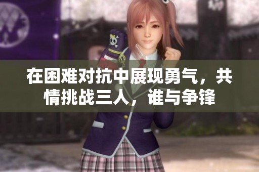 在困难对抗中展现勇气，共情挑战三人，谁与争锋