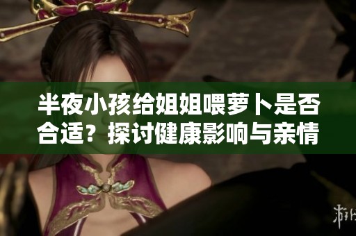 半夜小孩给姐姐喂萝卜是否合适？探讨健康影响与亲情纽带