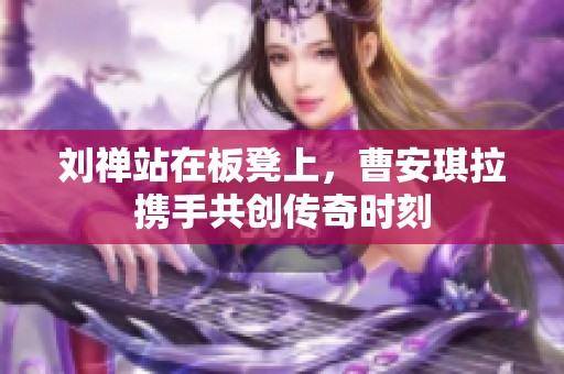 刘禅站在板凳上，曹安琪拉携手共创传奇时刻