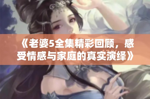 《老婆5全集精彩回顾，感受情感与家庭的真实演绎》