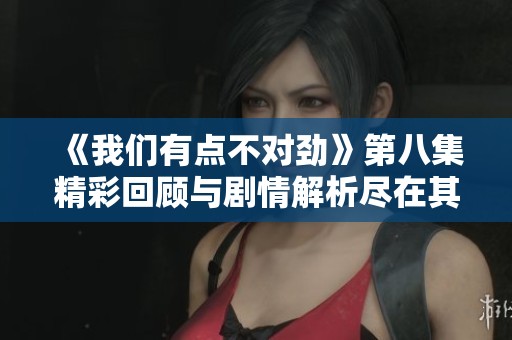 《我们有点不对劲》第八集精彩回顾与剧情解析尽在其中
