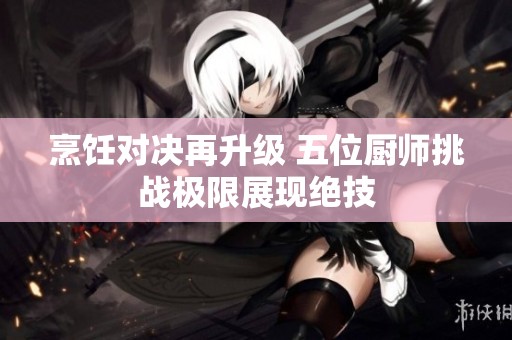 烹饪对决再升级 五位厨师挑战极限展现绝技