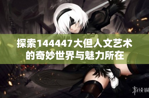 探索144447大但人文艺术的奇妙世界与魅力所在