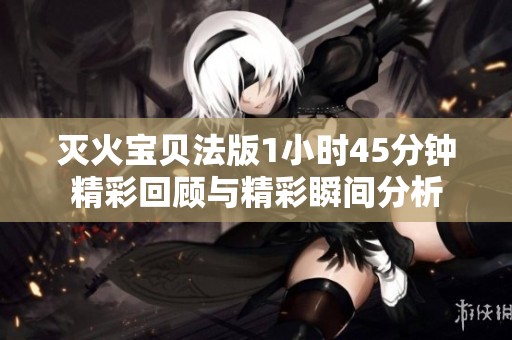 灭火宝贝法版1小时45分钟精彩回顾与精彩瞬间分析