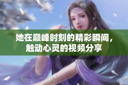 她在巅峰时刻的精彩瞬间，触动心灵的视频分享