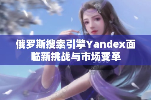 俄罗斯搜索引擎Yandex面临新挑战与市场变革